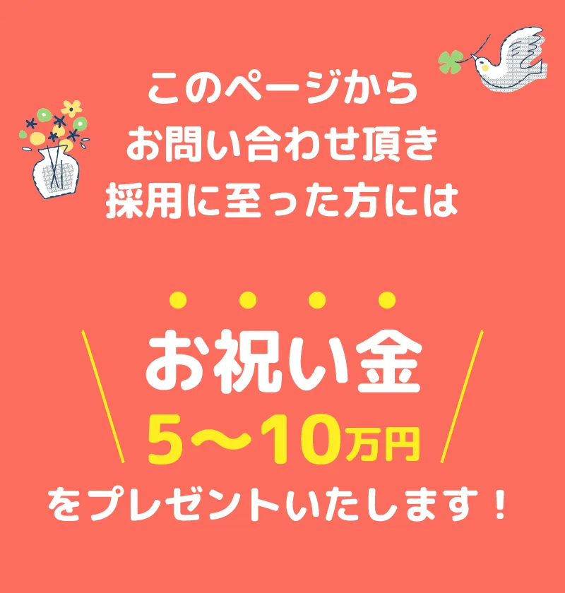 このページからお問い合わせ頂き採用に至った方にはお祝い金5～10万円をプレゼントいたします！